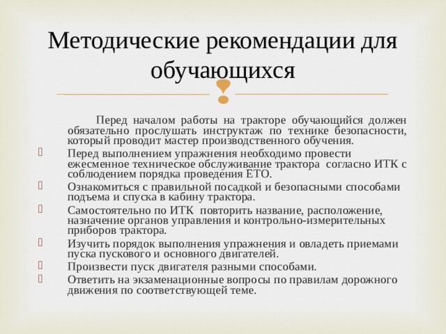 Методические рекомендации для обучающихся  Перед началом работы на тракторе обучающийся должен обязательно прослушать инструктаж по технике безопасности, который проводит мастер производственного обучения. Перед выполнением упражнения необходимо провести ежесменное техническое обслуживание трактора согласно ИТК с соблюдением порядка проведения ЕТО. Ознакомиться с правильной посадкой и безопасными способами подъема и спуска в кабину трактора. Самостоятельно по ИТК повторить название, расположение, назначение органов управления и контрольно-измерительных приборов трактора. Изучить порядок выполнения упражнения и овладеть приемами пуска пускового и основного двигателей. Произвести пуск двигателя разными способами. Ответить на экзаменационные вопросы по правилам дорожного движения по соответствующей теме.  