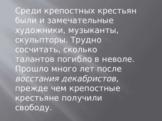 Среди крепостных крестьян были и замечательные художники, музыканты, скульпторы. Трудно сосчитать, сколько талантов погибло в неволе. Прошло много лет после восстания декабристов , прежде чем крепостные крестьяне получили свободу. 