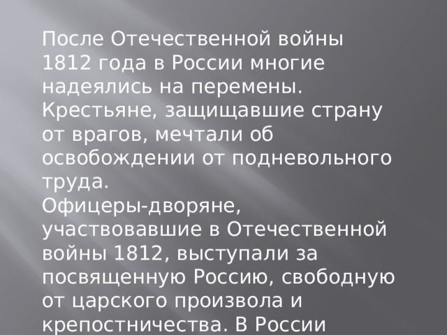 После Отечественной войны 1812 года в России многие надеялись на перемены. Крестьяне, защищавшие страну от врагов, мечтали об освобождении от подневольного труда. Офицеры-дворяне, участвовавшие в Отечественной войны 1812, выступали за посвященную Россию, свободную от царского произвола и крепостничества. В России создавались тайные организации будущих декабристов. 