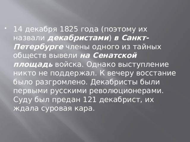 14 декабря 1825 года (поэтому их назвали декабристами ) в Санкт-Петербурге  члены одного из тайных обществ вывели на Сенатской площадь войска. Однако выступление никто не поддержал. К вечеру восстание было разгромлено. Декабристы были первыми русскими революционерами. Суду был предан 121 декабрист, их ждала суровая кара. 