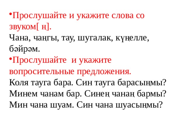 Прослушайте и укажите слова со звуком[ ң]. Чана, чаңгы, тау, шугалак, күңелле, бәйрәм. Прослушайте и укажите вопросительные предложения. Коля тауга бара. Син тауга барасыңмы? Минем чанам бар. Синең чанаң бармы? Мин чана шуам. Син чана шуасыңмы? 