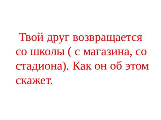  Твой друг возвращается со школы ( с магазина, со стадиона). Как он об этом скажет. 