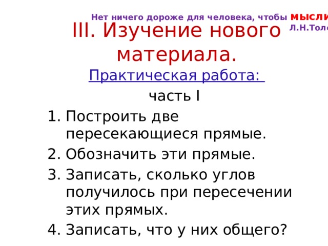 Нет ничего дороже для человека, чтобы мыслить . Л.Н.Толстой III. Изучение нового материала. Практическая работа: часть I Построить две пересекающиеся прямые. Обозначить эти прямые. Записать, сколько углов получилось при пересечении этих прямых. Записать, что у них общего? 