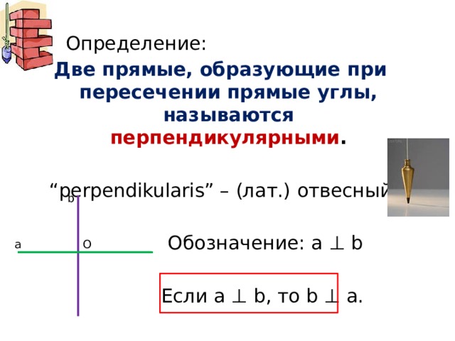  Определение: Две прямые, образующие при пересечении прямые углы, называются перпендикулярными . “ perpendikularis” – (лат.) отвесный  Обозначение: a ⊥ b  Если a ⊥ b, то b ⊥ a. b О а 