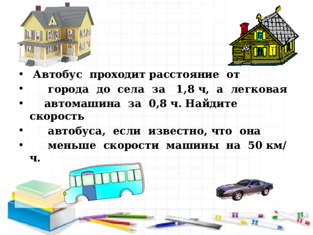      Автобус проходит расстояние от  города до села за 1,8 ч, а легковая  автомашина за 0,8 ч. Найдите скорость  автобуса, если известно, что она  меньше скорости машины на 50 км/ч. 
