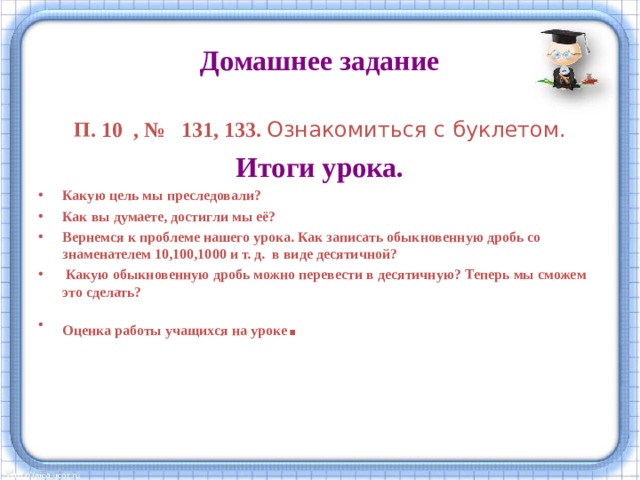 Домашнее задание П. 10 , № 131, 133. Ознакомиться с буклетом. Итоги урока. Какую цель мы преследовали? Как вы думаете, достигли мы её? Вернемся к проблеме нашего урока. Как записать обыкновенную дробь со знаменателем 10,100,1000 и т. д. в виде десятичной?  Какую обыкновенную дробь можно перевести в десятичную? Теперь мы сможем это сделать? Оценка работы учащихся на уроке .    