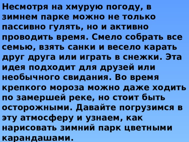 Несмотря на хмурую погоду, в зимнем парке можно не только пассивно гулять, но и активно проводить время. Смело собрать все семью, взять санки и весело карать друг друга или играть в снежки. Эта идея подходит для друзей или необычного свидания. Во время крепкого мороза можно даже ходить по замершей реке, но стоит быть осторожными. Давайте погрузимся в эту атмосферу и узнаем, как нарисовать зимний парк цветными карандашами. 