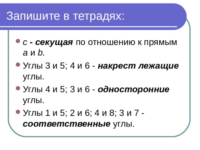 Запишите в тетрадях: с - секущая по отношению к прямым а и b . Углы 3 и 5; 4 и 6 - накрест лежащие углы. Углы 4 и 5; 3 и 6 - односторонние углы. Углы 1 и 5; 2 и 6; 4 и 8; 3 и 7 - соответственные углы.  