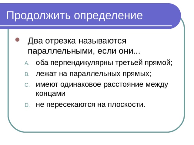 Продолжить определение Два отрезка называются параллельными, если они... оба перпендикулярны третьей прямой; лежат на параллельных прямых; имеют одинаковое расстояние между концами не пересекаются на плоскости. оба перпендикулярны третьей прямой; лежат на параллельных прямых; имеют одинаковое расстояние между концами не пересекаются на плоскости. 