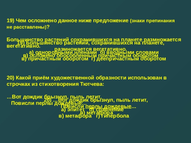 19) Чем осложнено данное ниже предложение (знаки препинания не расставлены) ?  Большинство растений сохранившихся на планете размножается вегетативно. а) однородными членами б) вводными словами в) причастным оборотом г) деепричастным оборотом   20) Какой приём художественной образности использован в строчках из стихотворения Тютчева:  … Вот дождик брызнул, пыль летит,  Повисли перлы дождевые… а) эпитет б) сравнение  в) метафора г) гипербола  19) Большинство растений, сохранившихся на планете, размножается вегетативно. в) осложено обособленным причастным оборотом 20) …Вот дождик брызнул, пыль летит,  Повисли перлы дождевые … в) метафора 