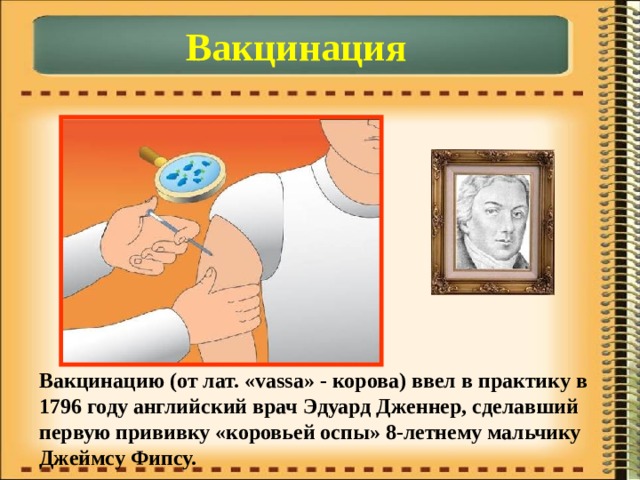 Вакцинация Вакцинацию (от лат. «vassa» - корова) ввел в практику в 1796 году английский врач Эдуард Дженнер, сделавший первую прививку «коровьей оспы» 8-летнему мальчику Джеймсу Фипсу. 