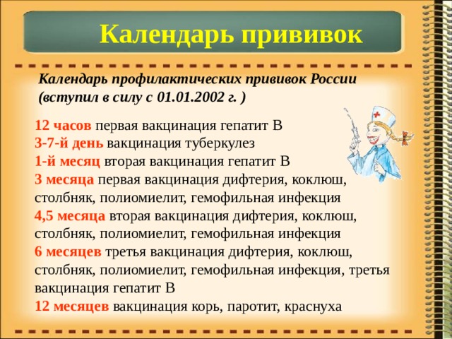 Календарь прививок Календарь профилактических прививок России (вступил в силу с 01.01.2002 г. ) 12 часов первая вакцинация гепатит B  3-7-й день вакцинация туберкулез  1-й месяц вторая вакцинация гепатит В  3 месяца первая вакцинация дифтерия, коклюш, столбняк, полиомиелит, гемофильная инфекция  4,5 месяца вторая вакцинация дифтерия, коклюш, столбняк, полиомиелит, гемофильная инфекция  6 месяцев третья вакцинация дифтерия, коклюш, столбняк, полиомиелит, гемофильная инфекция, третья вакцинация гепатит В  12 месяцев вакцинация корь, паротит, краснуха 