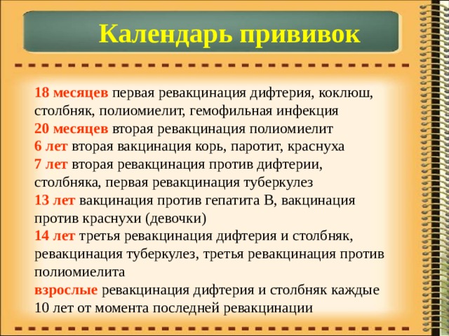 Календарь прививок 18 месяцев первая ревакцинация дифтерия, коклюш, столбняк, полиомиелит, гемофильная инфекция  20 месяцев вторая ревакцинация полиомиелит  6 лет вторая вакцинация корь, паротит, краснуха  7 лет вторая ревакцинация против дифтерии, столбняка, первая ревакцинация туберкулез  13 лет вакцинация против гепатита В, вакцинация против краснухи (девочки)  14 лет третья ревакцинация дифтерия и столбняк, ревакцинация туберкулез, третья ревакцинация против полиомиелита  взрослые ревакцинация дифтерия и столбняк каждые 10 лет от момента последней ревакцинации 
