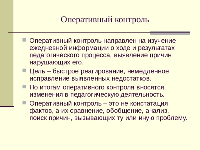 Оперативный контроль Оперативный контроль направлен на изучение ежедневной информации о ходе и результатах педагогического процесса, выявление причин нарушающих его. Цель – быстрое реагирование, немедленное исправление выявленных недостатков. По итогам оперативного контроля вносятся изменения в педагогическую деятельность. Оперативный контроль – это не констатация фактов, а их сравнение, обобщение, анализ, поиск причин, вызывающих ту или иную проблему. 