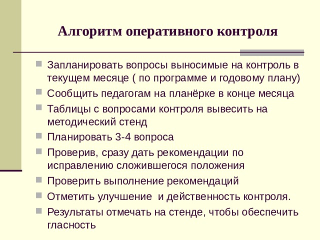 Алгоритм оперативного контроля Запланировать вопросы выносимые на контроль в текущем месяце ( по программе и годовому плану) Сообщить педагогам на планёрке в конце месяца Таблицы с вопросами контроля вывесить на методический стенд Планировать 3-4 вопроса Проверив, сразу дать рекомендации по исправлению сложившегося положения Проверить выполнение рекомендаций Отметить улучшение и действенность контроля. Результаты отмечать на стенде, чтобы обеспечить гласность 