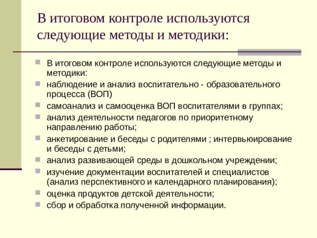 В итоговом контроле используются следующие методы и методики:   В итоговом контроле используются следующие методы и методики: наблюдение и анализ воспитательно - образовательного процесса (ВОП) самоанализ и самооценка ВОП воспитателями в группах; анализ деятельности педагогов по приоритетному направлению работы; анкетирование и беседы с родителями ; интервьюирование и беседы с детьми; анализ развивающей среды в дошкольном учреждении; изучение документации воспитателей и специалистов (анализ перспективного и календарного планирования); оценка продуктов детской деятельности; сбор и обработка полученной информации. 