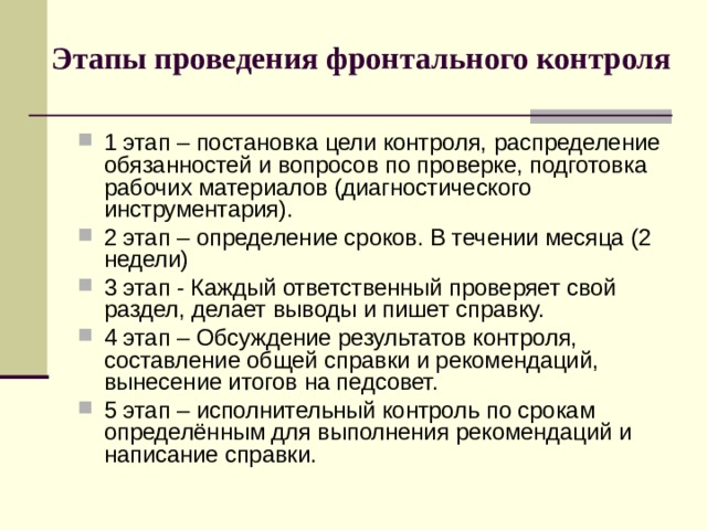 Этапы проведения фронтального контроля 1 этап – постановка цели контроля, распределение обязанностей и вопросов по проверке, подготовка рабочих материалов (диагностического инструментария). 2 этап – определение сроков. В течении месяца (2 недели) 3 этап - Каждый ответственный проверяет свой раздел, делает выводы и пишет справку. 4 этап – Обсуждение результатов контроля, составление общей справки и рекомендаций, вынесение итогов на педсовет. 5 этап – исполнительный контроль по срокам определённым для выполнения рекомендаций и написание справки. 