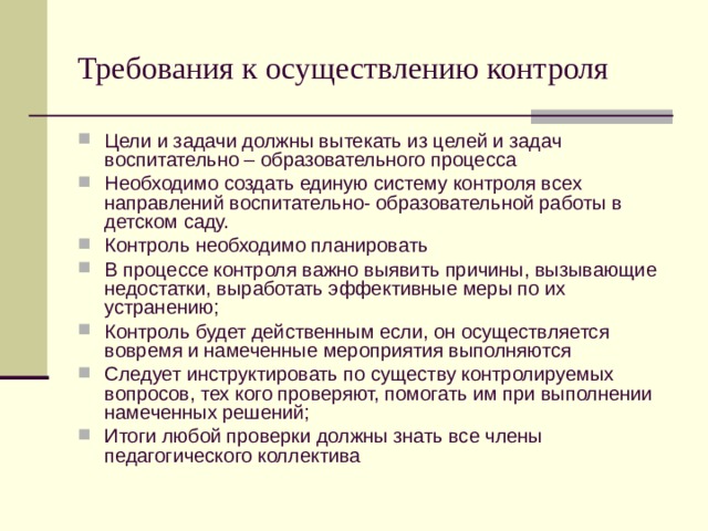 Требования к осуществлению контроля Цели и задачи должны вытекать из целей и задач воспитательно – образовательного процесса Необходимо создать единую систему контроля всех направлений воспитательно- образовательной работы в детском саду. Контроль необходимо планировать В процессе контроля важно выявить причины, вызывающие недостатки, выработать эффективные меры по их устранению; Контроль будет действенным если, он осуществляется вовремя и намеченные мероприятия выполняются Следует инструктировать по существу контролируемых вопросов, тех кого проверяют, помогать им при выполнении намеченных решений; Итоги любой проверки должны знать все члены педагогического коллектива 