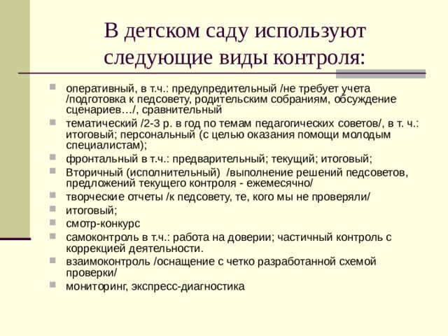 В детском саду используют следующие виды контроля: оперативный, в т.ч.: предупредительный /не требует учета /подготовка к педсовету, родительским собраниям, обсуждение сценариев…/, сравнительный тематический /2-3 р. в год по темам педагогических советов/, в т. ч.: итоговый; персональный (с целью оказания помощи молодым специалистам); фронтальный в т.ч.: предварительный; текущий; итоговый; Вторичный (исполнительный) /выполнение решений педсоветов, предложений текущего контроля - ежемесячно/ творческие отчеты /к педсовету, те, кого мы не проверяли/ итоговый; смотр-конкурс самоконтроль в т.ч.: работа на доверии; частичный контроль с коррекцией деятельности. взаимоконтроль /оснащение с четко разработанной схемой проверки/ мониторинг, экспресс-диагностика 