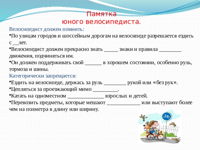 Памятка юного велосипедиста. Велосипедист должен помнить: По улицам городов и шоссейным дорогам на велосипеде разрешается ездить с __лет. Велосипедист должен прекрасно знать _____ знаки и правила ________ движения, подчиняться им. Он должен поддерживать свой ______ в хорошем состоянии, особенно руль, тормоза и шины. Категорически запрещается: Ездить на велосипеде, держась за руль ________ рукой или « без рук » . Цепляться за проезжающий мимо _________. Катать на одноместном _____________ взрослых и детей. Перевозить предметы, которые мешают ____________ или выступают более чем на полметра в длину или ширину. 