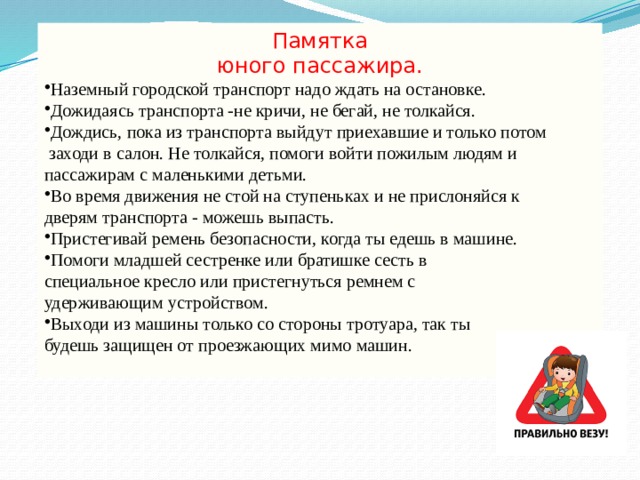 Памятка юного пассажира. Наземный городской транспорт надо ждать на остановке. Дожидаясь транспорта -не кричи, не бегай, не толкайся. Дождись, пока из транспорта выйдут приехавшие и только потом  заходи в салон. Не толкайся, помоги войти пожилым людям и пассажирам с маленькими детьми. Во время движения не стой на ступеньках и не прислоняйся к дверям транспорта - можешь выпасть. Пристегивай ремень безопасности, когда ты едешь в машине. Помоги младшей сестренке или братишке сесть в специальное кресло или пристегнуться ремнем с удерживающим устройством. Выходи из машины только со стороны тротуара, так ты будешь защищен от проезжающих мимо машин. 