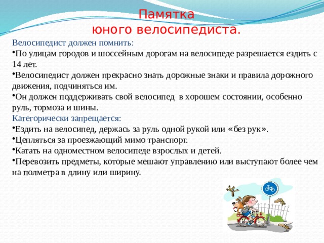 Памятка юного велосипедиста. Велосипедист должен помнить: По улицам городов и шоссейным дорогам на велосипеде разрешается ездить с 14 лет. Велосипедист должен прекрасно знать дорожные знаки и правила дорожного движения, подчиняться им. Он должен поддерживать свой велосипед в хорошем состоянии, особенно руль, тормоза и шины. Категорически запрещается: Ездить на велосипед, держась за руль одной рукой или « без рук » . Цепляться за проезжающий мимо транспорт. Катать на одноместном велосипеде взрослых и детей. Перевозить предметы, которые мешают управлению или выступают более чем на полметра в длину или ширину. 