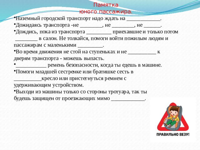 Памятка юного пассажира. Наземный городской транспорт надо ждать на ____________. Дожидаясь транспорта -не ________, не ________, не ______. Дождись, пока из транспорта _________ приехавшие и только потом  ________ в салон. Не толкайся, помоги войти пожилым людям и пассажирам с маленькими _________. Во время движения не стой на ступеньках и не __________ к дверям транспорта - можешь выпасть. ___________ ремень безопасности, когда ты едешь в машине. Помоги младшей сестренке или братишке сесть в __________кресло или пристегнуться ремнем с удерживающим устройством. Выходи из машины только со стороны тротуара, так ты будешь защищен от проезжающих мимо ____________. 