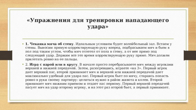 «Упражнения для тренировки нападающего удара»   1. Чеканка мяча об стену . Идеальным условием будет волейбольный зал. Встаем у стены. Выносим прямую корректирующую руку вперед, подбрасываем мяч и бьем в пол под таким углом, чтобы мяч отлетел от пола в стену, а от нее прямо под следующий удар. Держим все это время корректирующую руку прямо. Мяч должен прилетать ровно на ее пальцы. 2. Игра с парой или в кругу . В начале просто перебрасываете мяч между игроками верхней и нижней передачей. Затем, разогревшись, играете «на 3». Первый игрок дает верхний пас, второй принимает мяч и верхней или нижней передачей дает максимально удобный для удара пас. Первый игрок бьет по мячу, стараясь попасть ровно в руки своему партнеру: целиться нужно в район живота и колен. Второй принимает мяч нижним приемом и отдает пас первому. Первый верхней передачей пасует мяч на удар второму игроку, и на этот раз второй бьет, а первый принимает.  