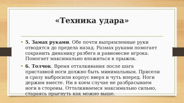 «Техника удара»   5. Замах руками . Обе почти выпрямленные руки отводятся до предела назад. Размах руками помогает сохранить динамику разбега и равновесие игрока. Помогает максимально вложиться в прыжок. 6. Толчок . Время отталкивания после шага приставной ноги должно быть минимальным. Присели и сразу выбросили корпус вверх и чуть вперед. Ноги держим вместе. Ни в коем случае не разбрасываем ноги в стороны. Отталкиваемся максимально сильно, стараясь прыгнуть как можно выше. 