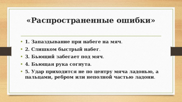 «Распространенные ошибки»   1. Запаздывание при набеге на мяч . 2. Слишком быстрый набег . 3. Бьющий забегает под мяч .  4. Бьющая рука согнута .  5. Удар приходится не по центру мяча ладонью, а пальцами, ребром или неполной частью ладони . 