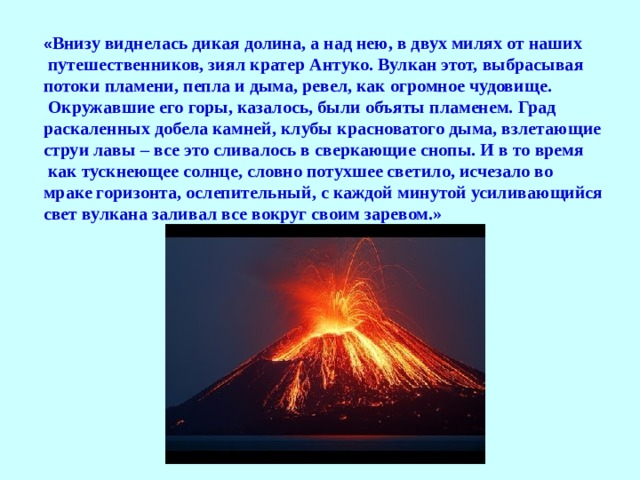 « Внизу виднелась дикая долина, а над нею, в двух милях от наших  путешественников, зиял кратер Антуко. Вулкан этот, выбрасывая потоки пламени, пепла и дыма, ревел, как огромное чудовище.  Окружавшие его горы, казалось, были объяты пламенем. Град раскаленных добела камней, клубы красноватого дыма, взлетающие струи лавы – все это сливалось в сверкающие снопы. И в то время  как тускнеющее солнце, словно потухшее светило, исчезало во мраке горизонта, ослепительный, с каждой минутой усиливающийся свет вулкана заливал все вокруг своим заревом.»  