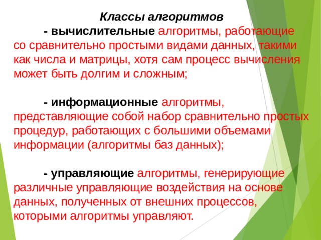 Классы алгоритмов  - вычислительные  алгоритмы, работающие со сравнительно простыми видами данных, такими как числа и матрицы, хотя сам процесс вычисления может быть долгим и сложным;  - информационные алгоритмы, представляющие собой набор сравнительно простых процедур, работающих с большими объемами информации (алгоритмы баз данных);  - управляющие  алгоритмы, генерирующие различные управляющие воздействия на основе данных, полученных от внешних процессов, которыми алгоритмы управляют. 