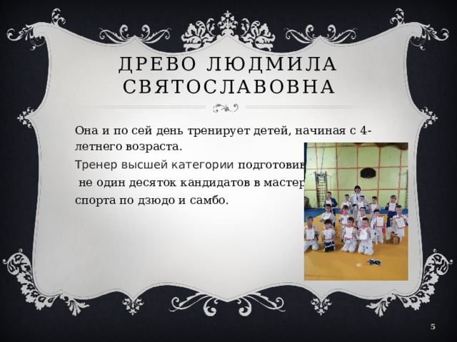 Древо Людмила Святославовна Она и по сей день тренирует детей, начиная с 4-летнего возраста. Тренер высшей категории подготовивший  не один десяток кандидатов в мастера спорта по дзюдо и самбо.  