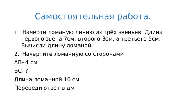 Самостоятельная работа.  Начерти ломаную линию из трёх звеньев. Длина первого звена 7см, второго 3см, а третьего 5см. Вычисли длину ломаной. Начертите ломанную со сторонами AB- 4 см BC- ? Длина ломанной 10 см. Переведи ответ в дм 