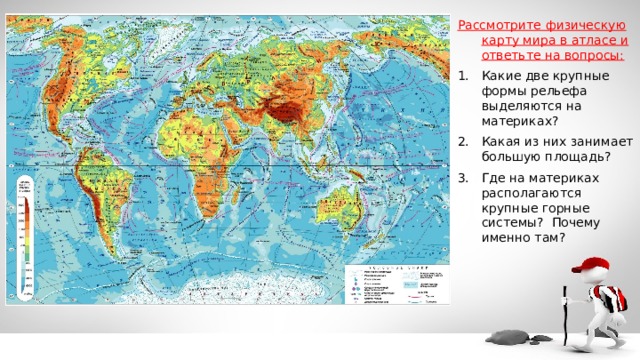 Рассмотрите физическую карту мира в атласе и ответьте на вопросы: Какие две крупные формы рельефа выделяются на материках? Какая из них занимает большую площадь? Где на материках располагаются крупные горные системы? Почему именно там? 