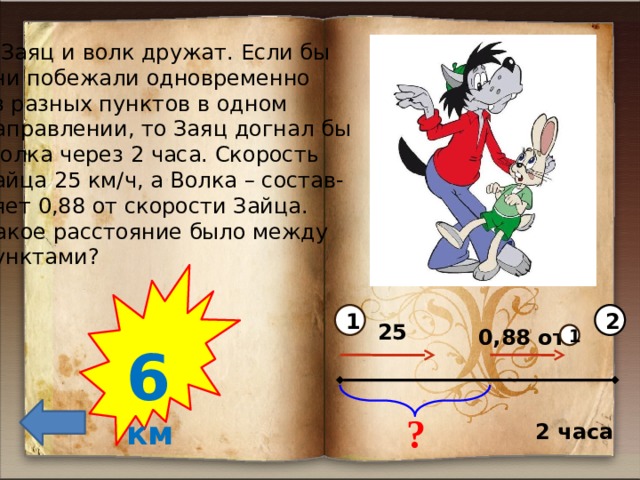 2)Заяц и волк дружат. Если бы они побежали одновременно из разных пунктов в одном направлении, то Заяц догнал бы  Волка через 2 часа. Скорость Зайца 25 км/ч, а Волка – состав- ляет 0,88 от скорости Зайца. Какое расстояние было между пунктами?  6  км 1 2 25 0,88 от 1 ? 2 часа 