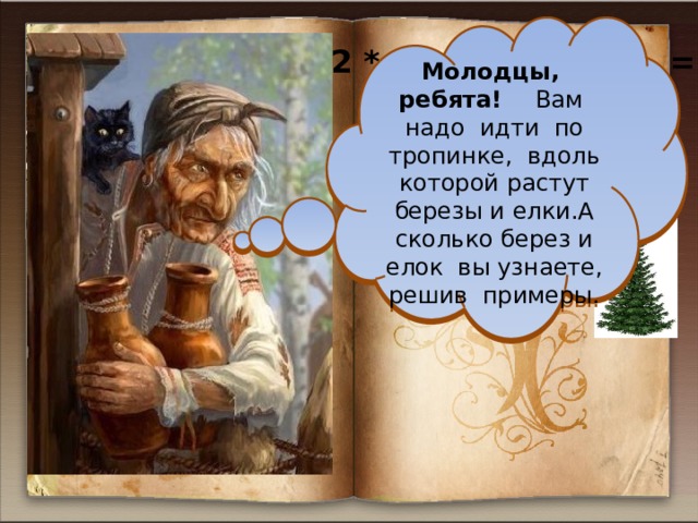 Молодцы, ребята! Вам надо идти по тропинке, вдоль которой растут березы и елки.А сколько берез и елок вы узнаете, решив примеры.  1  2 2 * 3 + 2 * 6 = 20 ( берез ) 5 6 6 * (10 - ) = 55 ( елок ) 