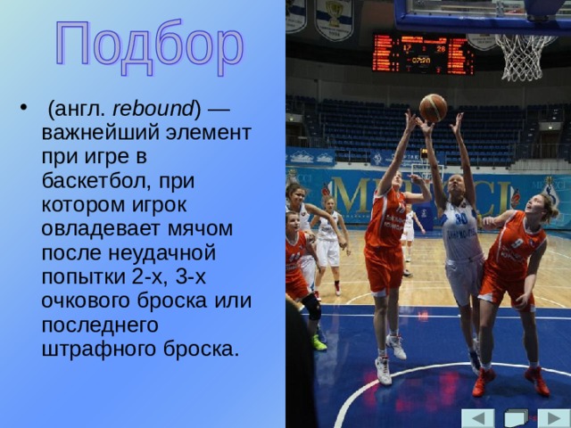  (англ. rebound ) — важнейший элемент при игре в баскетбол, при котором игрок овладевает мячом после неудачной попытки 2-х, 3-х очкового броска или последнего штрафного броска. 