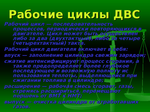 Рабочие циклы ДВС Рабочий цикл — последовательность процессов, периодически повто­ряющихся в двигателе. Цикл может быть осуществлен либо за два (двух­тактный), либо за четыре (четырехтактный) такта. Рабочий цикл двигателя включает в себя: впуск — заполнение цилиндра свежим зарядом; сжатие интенсифицирует процесс сгорания, а также пред­определяет более глубокое последующее и возможную полноту ис­пользования теплоты, выделяющейся при сжигании топлива в ци­линдре; расширение — рабочая смесь сгорает, газы, стремясь расшириться, перемещают поршень от ВМТ к НМТ; выпуск — очистка цилиндра от отработавших газов. 