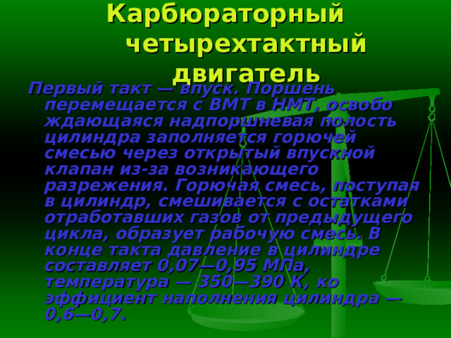 Карбюраторный четырехтактный двигатель Первый такт — впуск.  Поршень перемещается с ВМТ в НМТ, освобо­ждающаяся надпоршневая полость цилиндра заполняется горючей смесью через открытый впускной клапан из-за возникающего разрежения. Горю­чая смесь, поступая в цилиндр, смешивается с остатками отработавших га­зов от предыдущего цикла, образует рабочую смесь. В конце такта давле­ние в цилиндре составляет 0,07—0,95 МПа, температура — 350—390 К, ко­эффициент наполнения цилиндра — 0,6—0,7. 