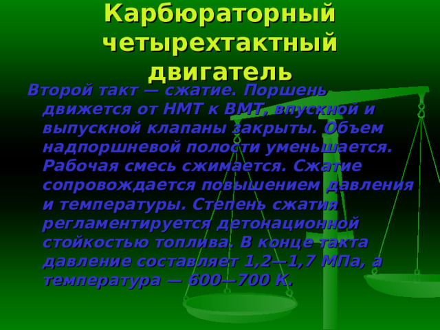 Карбюраторный четырехтактный двигатель Второй такт — сжатие . Поршень движется от НМТ к ВМТ, впускной и выпускной клапаны закрыты. Объем надпоршневой полости уменьшает­ся. Рабочая смесь сжимается. Сжатие сопровождается повышением давле­ния и температуры. Степень сжатия регламентируется детонационной стойкостью топлива. В конце такта давление составляет 1,2—1,7 МПа, а температура — 600—700 К. 