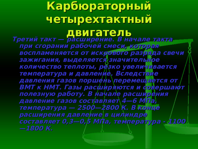 Карбюраторный четырехтактный двигатель Третий такт — расширение . В начале такта при сгорании рабочей сме­си, которая воспламеняется от искрового разряда свечи зажигания, выде­ляется значительное количество теплоты, резко увеличивается температура и давление. Вследствие давления газов поршень перемещается от ВМТ к НМТ. Газы расширяются и совершают полезную работу. В начале расши­рения давление газов составляет 4—6 МПа, температура — 2500—2800 К. В конце расширения давление в цилиндре составляет 0,3—0,5 МПа, темпе­ратура - 1100—1800 К. 