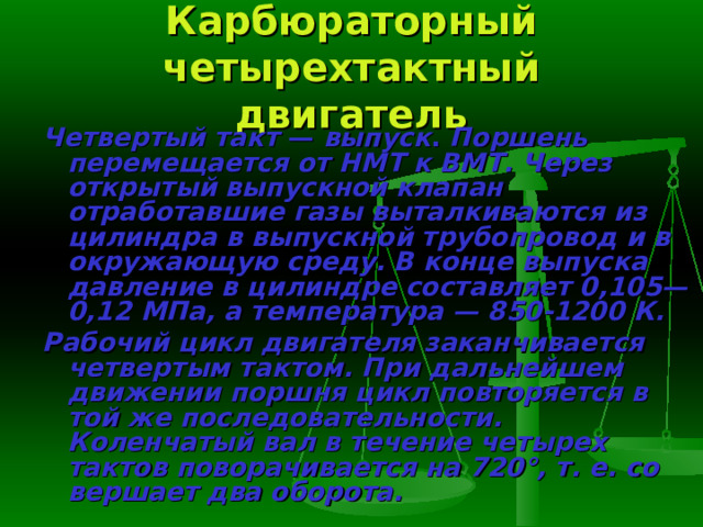Карбюраторный четырехтактный двигатель Четвертый такт — выпуск . Поршень перемещается от НМТ к ВМТ. Через открытый выпускной клапан отработавшие газы выталкиваются из цилиндра в выпускной трубопровод и в окружающую среду. В конце вы­пуска давление в цилиндре составляет 0,105—0,12 МПа, а температура — 850-1200 К. Рабочий цикл двигателя заканчивается четвертым тактом. При даль­нейшем движении поршня цикл повторяется в той же последовательности. Коленчатый вал в течение четырех тактов поворачивается на 720°, т. е. со­вершает два оборота. 