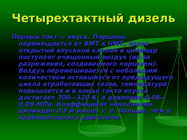 Четырехтактный дизель Первый такт — впуск . Поршень перемещается от ВМТ к НМТ, через открытый впускной клапан в цилиндр поступает очищенный воздух (из-за разрежения, создаваемого поршнем). Воздух перемешивается с небольшим количеством оставшихся от предыдущего цикла отработавших газов, тем­пература повышается и в конце такта впуска достигает 300—320 К, а давление 0,08—0,09 МПа. Коэффициент наполнения цилиндра 0,9 и выше, т. е. больше, чем у карбюраторного двигателя. 