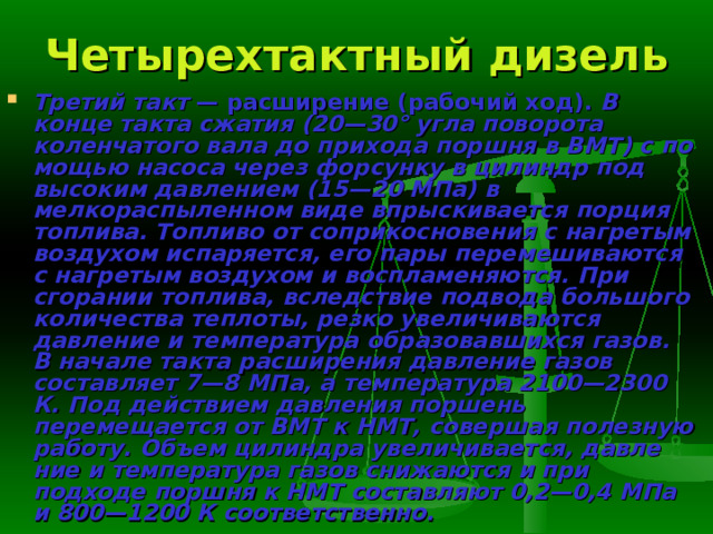 Четырехтактный дизель Третий такт — расширение (рабочий ход). В конце такта сжатия (20—30° угла поворота коленчатого вала до прихода поршня в ВМТ) с по­мощью насоса через форсунку в цилиндр под высоким давлением (15—20 МПа) в мелкораспыленном виде впрыскивается порция топлива. Топливо от соприкосновения с нагретым воздухом испаряется, его пары перемешиваются с нагретым воздухом и воспламеняются. При сгорании топлива, вследствие подвода большого количества теплоты, резко увеличи­ваются давление и температура образовавшихся газов. В начале такта рас­ширения давление газов составляет 7—8 МПа, а температура 2100—2300 К. Под действием давления поршень перемещается от ВМТ к НМТ, совершая полезную работу. Объем цилиндра увеличивается, давле­ние и температура газов снижаются и при подходе поршня к НМТ состав­ляют 0,2—0,4 МПа и 800—1200 К соответственно. 