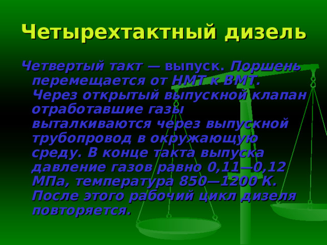 Четырехтактный дизель Четвертый такт — выпуск. Поршень перемещается от НМТ к ВМТ. Через открытый выпускной клапан отработавшие газы выталкиваются че­рез выпускной трубопровод в окружающую среду. В конце такта выпуска давление газов равно 0,11—0,12 МПа, температура 850—1200 К. После это­го рабочий цикл дизеля повторяется. 