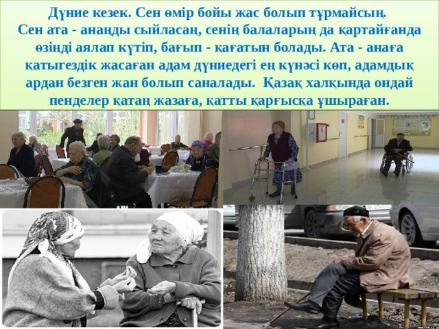 Дүние кезек. Сен өмір бойы жас болып тұрмайсың. Сен ата - анаңды сыйласаң, сенің балаларың да қартайғанда өзіңді аялап күтіп, бағып - қағатын болады. Ата - анаға қатыгездік жасаған адам дүниедегі ең күнәсі көп, адамдық ардан безген жан болып саналады. Қазақ халқында ондай пенделер қатаң жазаға, қатты қарғысқа ұшыраған. 
