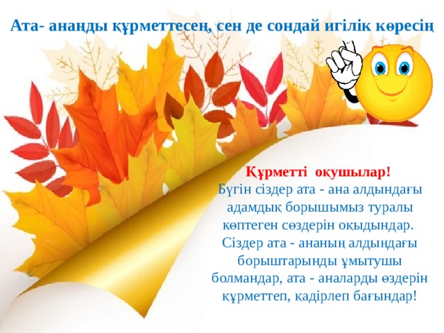 Ата- анаңды құрметтесең, сен де сондай игілік көресің Құрметті оқушылар! Бүгін сіздер ата - ана алдындағы адамдық борышымыз туралы көптеген сөздерін оқыдындар. Сіздер ата - ананың алдыңдағы борыштарынды ұмытушы болмандар, ата - аналарды өздерін құрметтеп, қадірлеп бағындар! 