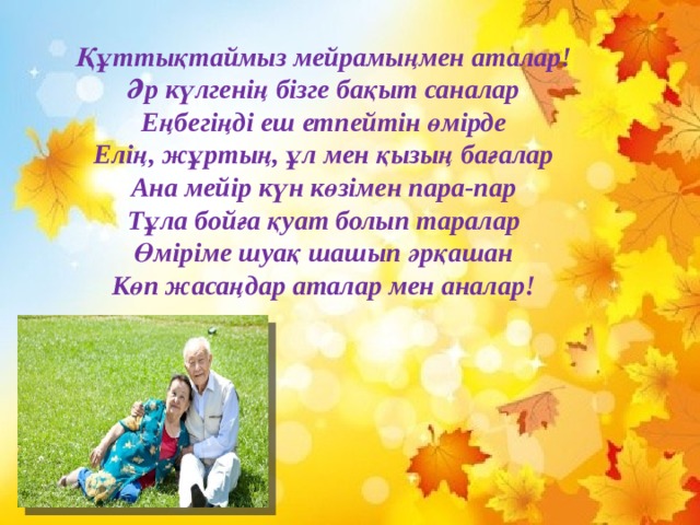 Құттықтаймыз мейрамыңмен аталар! Әр күлгенің бізге бақыт саналар Еңбегіңді еш етпейтін өмірде Елің, жұртың, ұл мен қызың бағалар Ана мейір күн көзімен пара-пар Тұла бойға қуат болып таралар Өміріме шуақ шашып әрқашан Көп жасаңдар аталар мен аналар! 