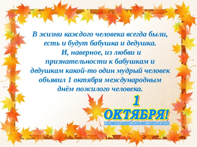 В жизни каждого человека всегда были, есть и будут бабушка и дедушка.  И, наверное, из любви и признательности к бабушкам и дедушкам какой-то один мудрый человек объявил 1 октября международным днём пожилого человека. 